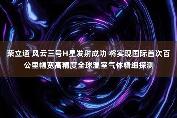 荣立通 风云三号H星发射成功 将实现国际首次百公里幅宽高精度全球温室气体精细探测