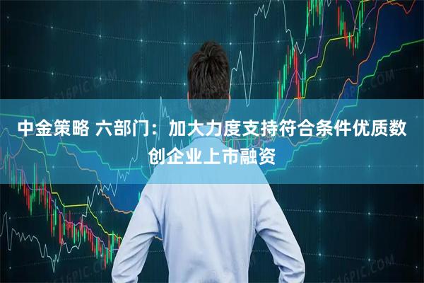 中金策略 六部门：加大力度支持符合条件优质数创企业上市融资