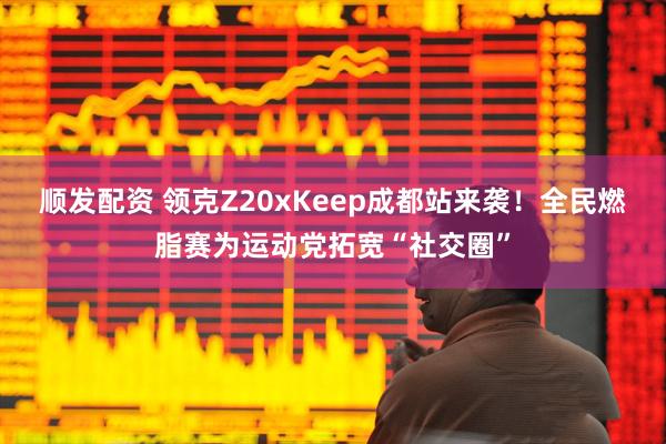顺发配资 领克Z20xKeep成都站来袭！全民燃脂赛为运动党拓宽“社交圈”
