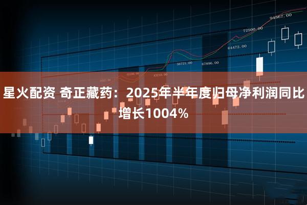 星火配资 奇正藏药：2025年半年度归母净利润同比增长1004%