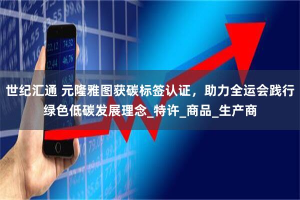 世纪汇通 元隆雅图获碳标签认证，助力全运会践行绿色低碳发展理念_特许_商品_生产商