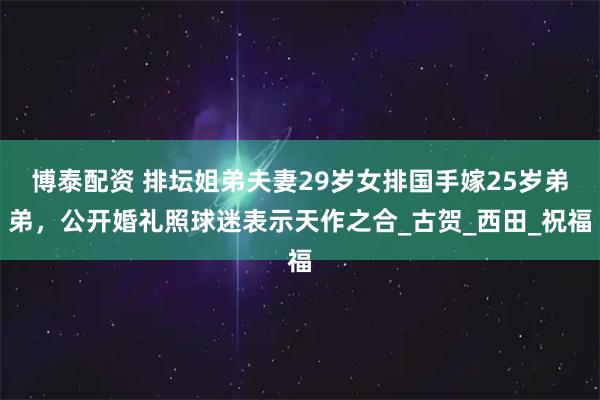 博泰配资 排坛姐弟夫妻29岁女排国手嫁25岁弟弟,公开婚礼照球迷表示天作之合_古贺_西田_祝福