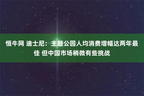 恒牛网 迪士尼：主题公园人均消费增幅达两年最佳 但中国市场稍微有些挑战