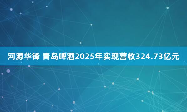 河源华锋 青岛啤酒2025年实现营收324.73亿元