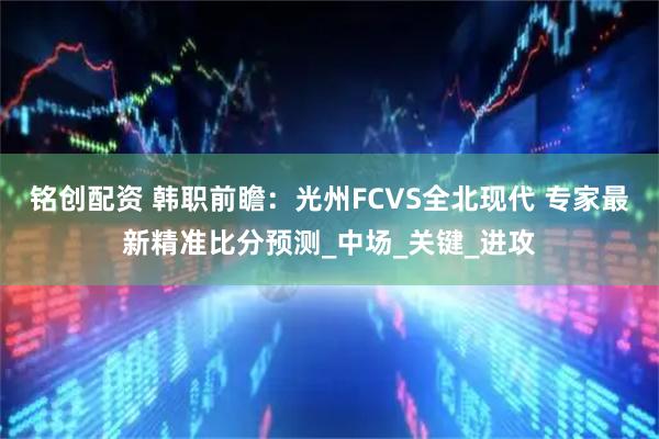 铭创配资 韩职前瞻:光州FCVS全北现代 专家最新精准比分预测_中场_关键_进攻