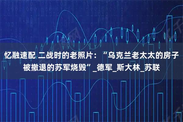 忆融速配 二战时的老照片：“乌克兰老太太的房子被撤退的苏军烧毁”_德军_斯大林_苏联