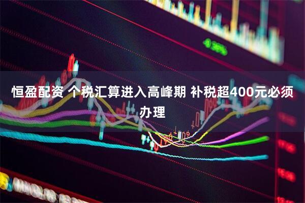 恒盈配资 个税汇算进入高峰期 补税超400元必须办理