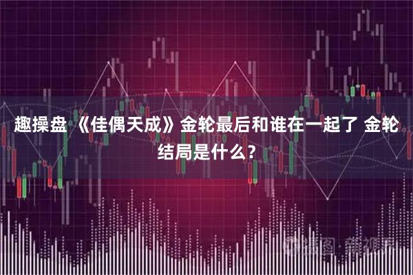 趣操盘 《佳偶天成》金轮最后和谁在一起了 金轮结局是什么？