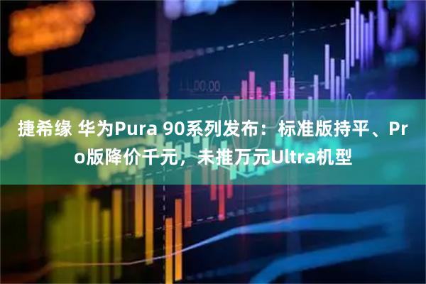 捷希缘 华为Pura 90系列发布：标准版持平、Pro版降价千元，未推万元Ultra机型