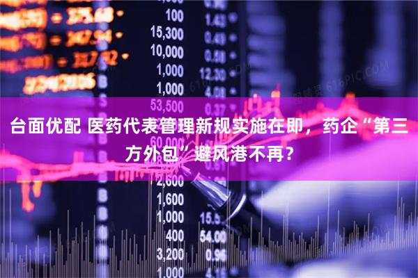 台面优配 医药代表管理新规实施在即，药企“第三方外包”避风港不再？