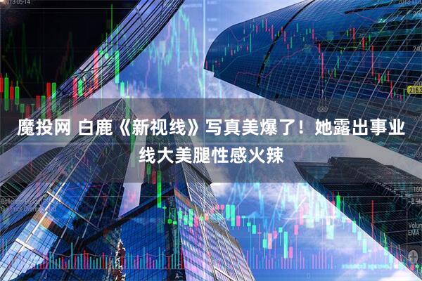 魔投网 白鹿《新视线》写真美爆了！她露出事业线大美腿性感火辣