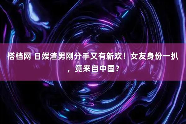 搭档网 日娱渣男刚分手又有新欢！女友身份一扒，竟来自中国？