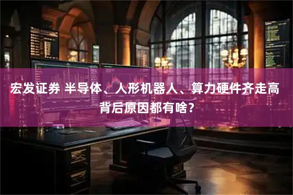 宏发证券 半导体、人形机器人、算力硬件齐走高 背后原因都有啥？