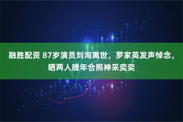 融胜配资 87岁演员刘洵离世，罗家英发声悼念，晒两人晚年合照神采奕奕