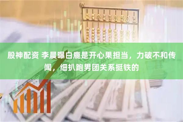 股神配资 李晨曝白鹿是开心果担当，力破不和传闻，细扒跑男团关系挺铁的