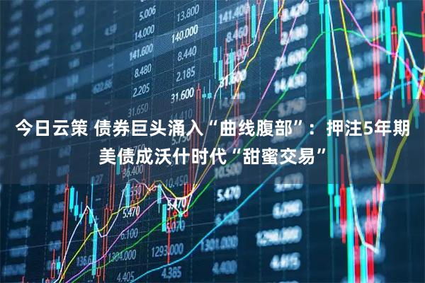 今日云策 债券巨头涌入“曲线腹部”：押注5年期美债成沃什时代“甜蜜交易”