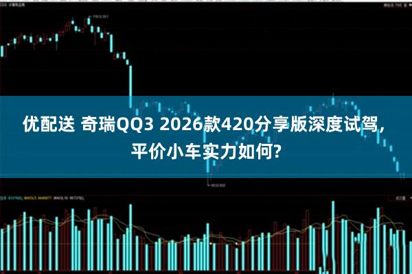 优配送 奇瑞QQ3 2026款420分享版深度试驾, 平价小车实力如何?