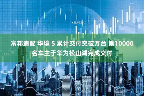 富邦速配 华境 S 累计交付突破万台 第10000名车主于华为松山湖完成交付