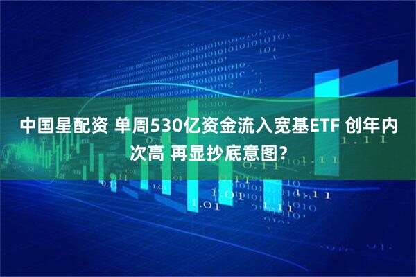 中国星配资 单周530亿资金流入宽基ETF 创年内次高 再显抄底意图？