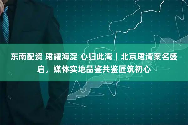 东南配资 珺耀海淀 心归此湾｜北京珺湾案名盛启，媒体实地品鉴共鉴匠筑初心