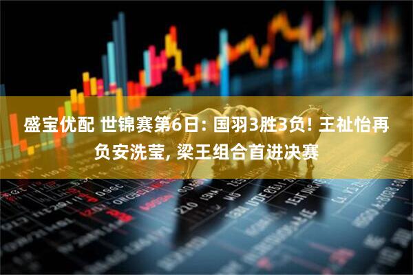 盛宝优配 世锦赛第6日: 国羽3胜3负! 王祉怡再负安洗莹, 梁王组合首进决赛
