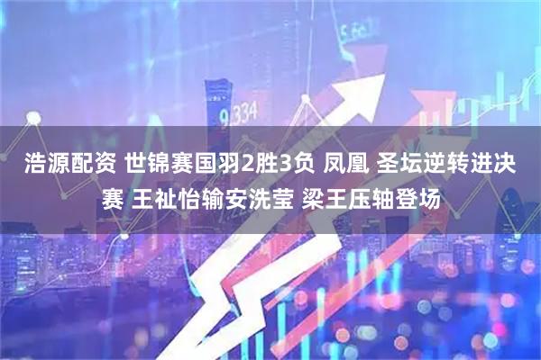 浩源配资 世锦赛国羽2胜3负 凤凰 圣坛逆转进决赛 王祉怡输安洗莹 梁王压轴登场