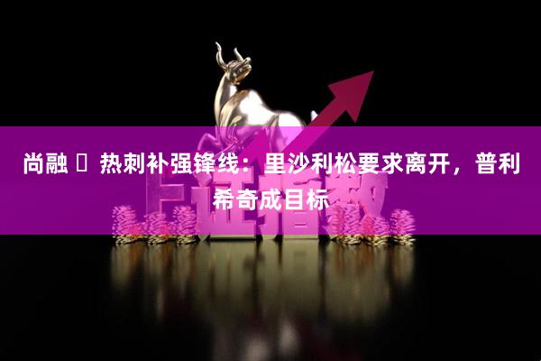 尚融 ​热刺补强锋线：里沙利松要求离开，普利希奇成目标