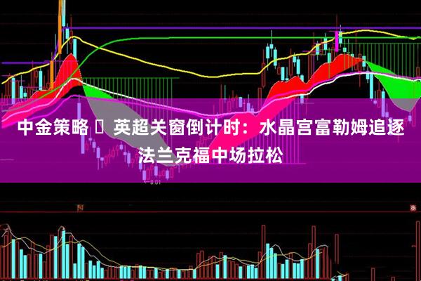 中金策略 ​英超关窗倒计时：水晶宫富勒姆追逐法兰克福中场拉松